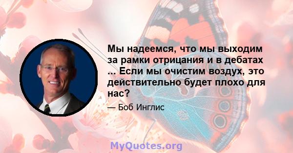 Мы надеемся, что мы выходим за рамки отрицания и в дебатах ... Если мы очистим воздух, это действительно будет плохо для нас?