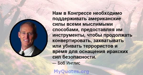 Нам в Конгрессе необходимо поддерживать американские силы всеми мыслимыми способами, предоставляя им инструменты, чтобы продолжать конвертировать, захватывать или убивать террористов и время для оснащения иракских сил