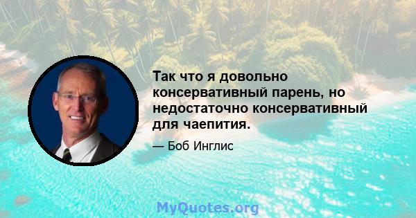 Так что я довольно консервативный парень, но недостаточно консервативный для чаепития.