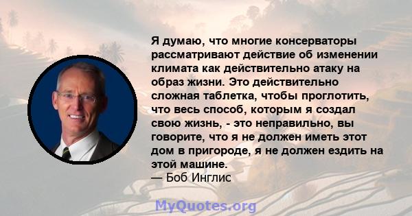 Я думаю, что многие консерваторы рассматривают действие об изменении климата как действительно атаку на образ жизни. Это действительно сложная таблетка, чтобы проглотить, что весь способ, которым я создал свою жизнь, -