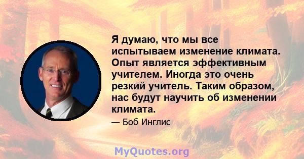 Я думаю, что мы все испытываем изменение климата. Опыт является эффективным учителем. Иногда это очень резкий учитель. Таким образом, нас будут научить об изменении климата.