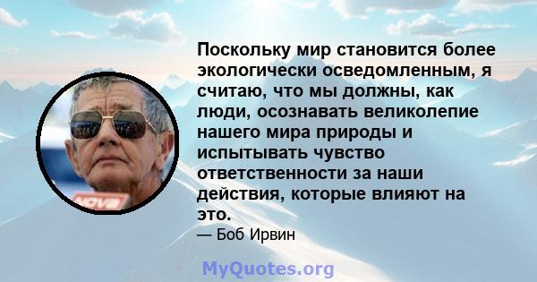 Поскольку мир становится более экологически осведомленным, я считаю, что мы должны, как люди, осознавать великолепие нашего мира природы и испытывать чувство ответственности за наши действия, которые влияют на это.