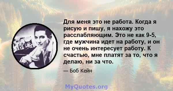 Для меня это не работа. Когда я рисую и пишу, я нахожу это расслабляющим. Это не как 9-5, где мужчина идет на работу, и он не очень интересует работу. К счастью, мне платят за то, что я делаю, ни за что.