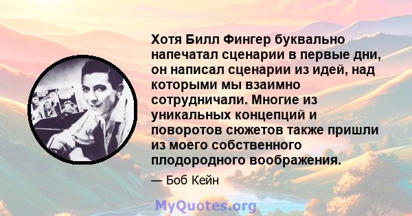 Хотя Билл Фингер буквально напечатал сценарии в первые дни, он написал сценарии из идей, над которыми мы взаимно сотрудничали. Многие из уникальных концепций и поворотов сюжетов также пришли из моего собственного