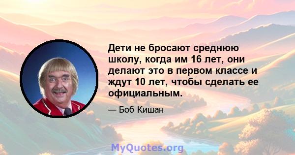 Дети не бросают среднюю школу, когда им 16 лет, они делают это в первом классе и ждут 10 лет, чтобы сделать ее официальным.