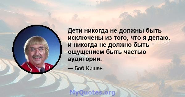 Дети никогда не должны быть исключены из того, что я делаю, и никогда не должно быть ощущением быть частью аудитории.