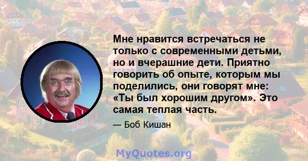 Мне нравится встречаться не только с современными детьми, но и вчерашние дети. Приятно говорить об опыте, которым мы поделились, они говорят мне: «Ты был хорошим другом». Это самая теплая часть.