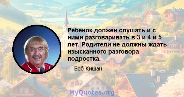 Ребенок должен слушать и с ними разговаривать в 3 и 4 и 5 лет. Родители не должны ждать изысканного разговора подростка.