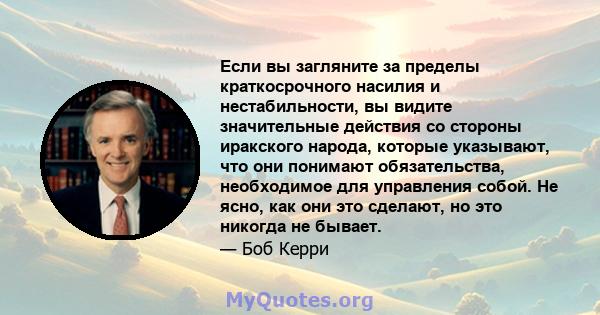 Если вы загляните за пределы краткосрочного насилия и нестабильности, вы видите значительные действия со стороны иракского народа, которые указывают, что они понимают обязательства, необходимое для управления собой. Не