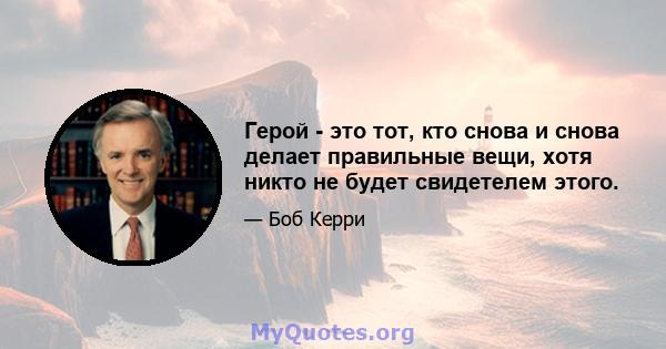 Герой - это тот, кто снова и снова делает правильные вещи, хотя никто не будет свидетелем этого.