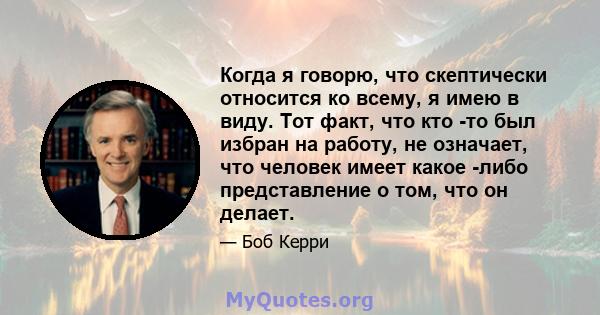 Когда я говорю, что скептически относится ко всему, я имею в виду. Тот факт, что кто -то был избран на работу, не означает, что человек имеет какое -либо представление о том, что он делает.