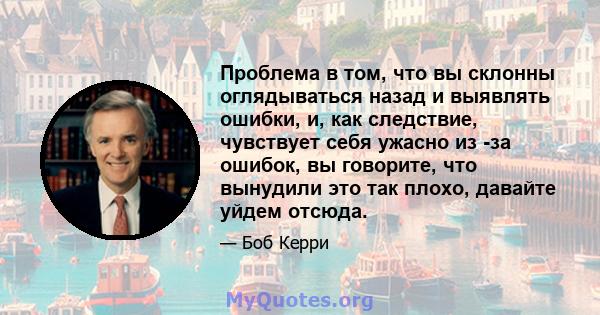 Проблема в том, что вы склонны оглядываться назад и выявлять ошибки, и, как следствие, чувствует себя ужасно из -за ошибок, вы говорите, что вынудили это так плохо, давайте уйдем отсюда.