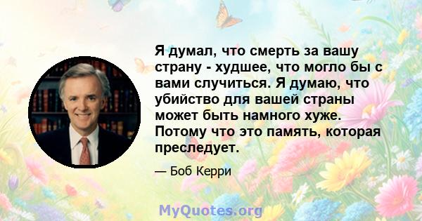 Я думал, что смерть за вашу страну - худшее, что могло бы с вами случиться. Я думаю, что убийство для вашей страны может быть намного хуже. Потому что это память, которая преследует.