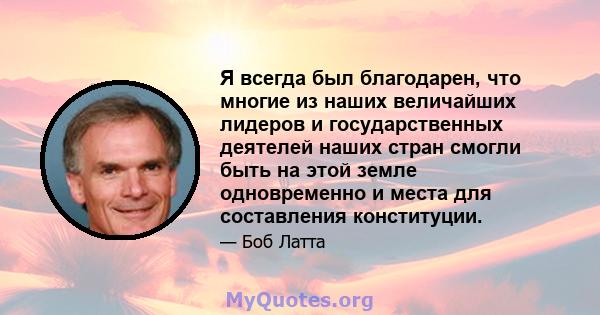 Я всегда был благодарен, что многие из наших величайших лидеров и государственных деятелей наших стран смогли быть на этой земле одновременно и места для составления конституции.