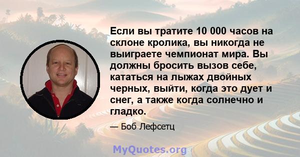 Если вы тратите 10 000 часов на склоне кролика, вы никогда не выиграете чемпионат мира. Вы должны бросить вызов себе, кататься на лыжах двойных черных, выйти, когда это дует и снег, а также когда солнечно и гладко.