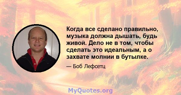 Когда все сделано правильно, музыка должна дышать, будь живой. Дело не в том, чтобы сделать это идеальным, а о захвате молнии в бутылке.