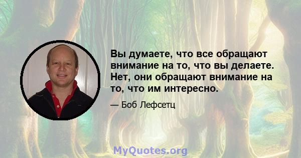 Вы думаете, что все обращают внимание на то, что вы делаете. Нет, они обращают внимание на то, что им интересно.