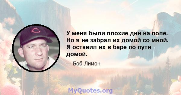 У меня были плохие дни на поле. Но я не забрал их домой со мной. Я оставил их в баре по пути домой.