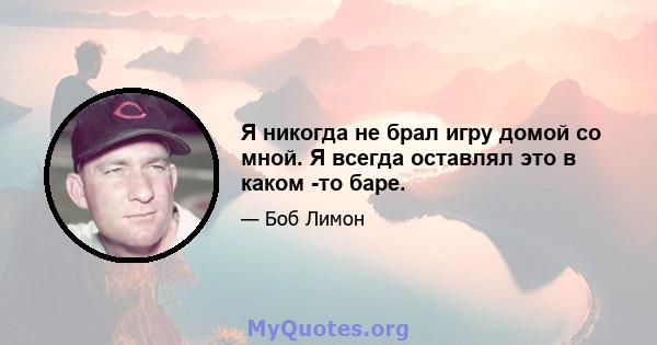 Я никогда не брал игру домой со мной. Я всегда оставлял это в каком -то баре.