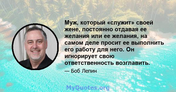 Муж, который «служит» своей жене, постоянно отдавая ее желания или ее желания, на самом деле просит ее выполнить его работу для него. Он игнорирует свою ответственность возглавить.