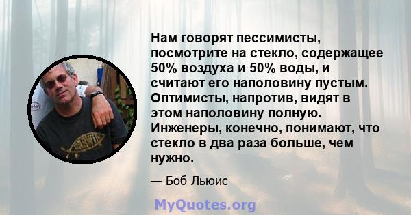 Нам говорят пессимисты, посмотрите на стекло, содержащее 50% воздуха и 50% воды, и считают его наполовину пустым. Оптимисты, напротив, видят в этом наполовину полную. Инженеры, конечно, понимают, что стекло в два раза