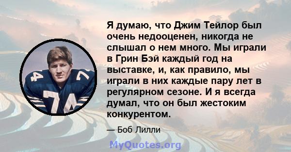 Я думаю, что Джим Тейлор был очень недооценен, никогда не слышал о нем много. Мы играли в Грин Бэй каждый год на выставке, и, как правило, мы играли в них каждые пару лет в регулярном сезоне. И я всегда думал, что он