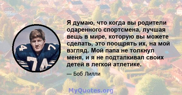 Я думаю, что когда вы родители одаренного спортсмена, лучшая вещь в мире, которую вы можете сделать, это поощрять их, на мой взгляд. Мой папа не толкнул меня, и я не подталкивал своих детей в легкой атлетике.