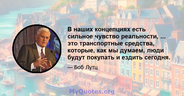 В наших концепциях есть сильное чувство реальности, ... это транспортные средства, которые, как мы думаем, люди будут покупать и ездить сегодня.