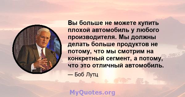 Вы больше не можете купить плохой автомобиль у любого производителя. Мы должны делать больше продуктов не потому, что мы смотрим на конкретный сегмент, а потому, что это отличный автомобиль.