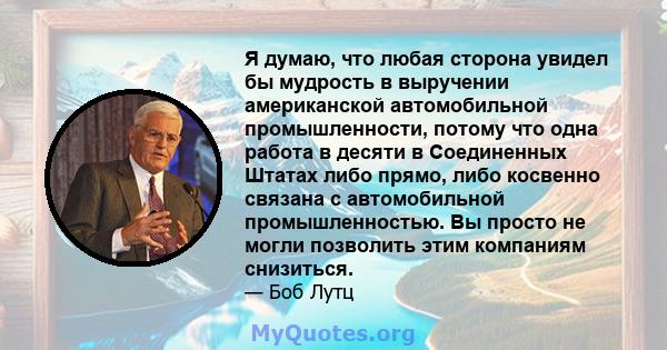 Я думаю, что любая сторона увидел бы мудрость в выручении американской автомобильной промышленности, потому что одна работа в десяти в Соединенных Штатах либо прямо, либо косвенно связана с автомобильной