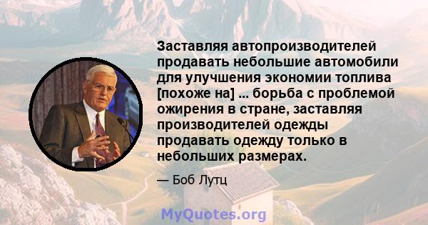 Заставляя автопроизводителей продавать небольшие автомобили для улучшения экономии топлива [похоже на] ... борьба с проблемой ожирения в стране, заставляя производителей одежды продавать одежду только в небольших