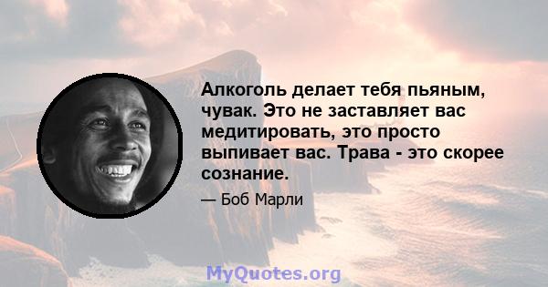 Алкоголь делает тебя пьяным, чувак. Это не заставляет вас медитировать, это просто выпивает вас. Трава - это скорее сознание.