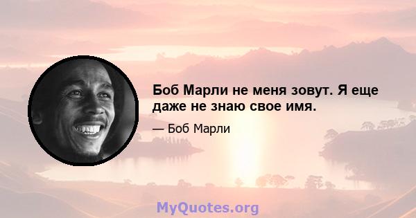 Боб Марли не меня зовут. Я еще даже не знаю свое имя.