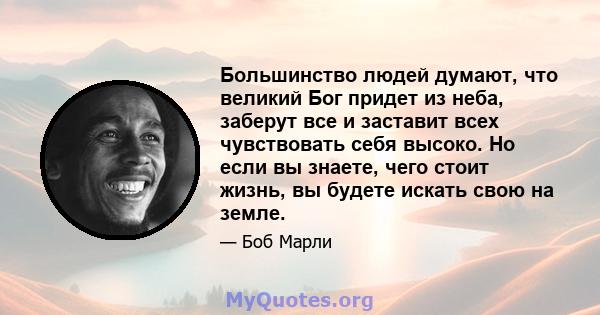 Большинство людей думают, что великий Бог придет из неба, заберут все и заставит всех чувствовать себя высоко. Но если вы знаете, чего стоит жизнь, вы будете искать свою на земле.