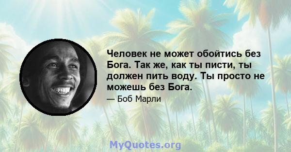 Человек не может обойтись без Бога. Так же, как ты писти, ты должен пить воду. Ты просто не можешь без Бога.