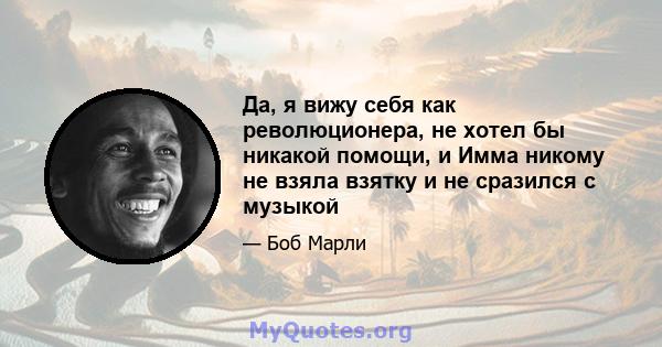 Да, я вижу себя как революционера, не хотел бы никакой помощи, и Имма никому не взяла взятку и не сразился с музыкой