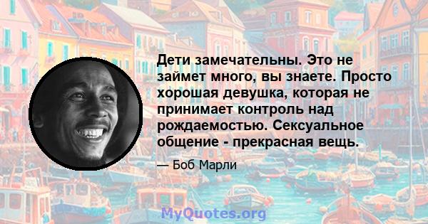 Дети замечательны. Это не займет много, вы знаете. Просто хорошая девушка, которая не принимает контроль над рождаемостью. Сексуальное общение - прекрасная вещь.