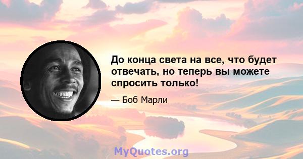 До конца света на все, что будет отвечать, но теперь вы можете спросить только!