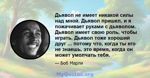 Дьявол не имеет никакой силы над мной. Дьявол пришел, и я пожачивает руками с дьяволом. Дьявол имеет свою роль, чтобы играть. Дьявол тоже хороший друг ... потому что, когда ты его не знаешь, это время, когда он может