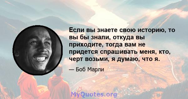 Если вы знаете свою историю, то вы бы знали, откуда вы приходите, тогда вам не придется спрашивать меня, кто, черт возьми, я думаю, что я.