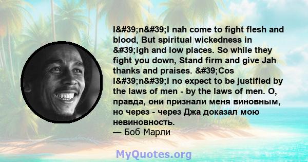 I'n'I nah come to fight flesh and blood, But spiritual wickedness in 'igh and low places. So while they fight you down, Stand firm and give Jah thanks and praises. 'Cos I'n'I no expect to be