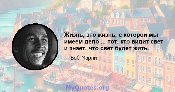 Жизнь, это жизнь, с которой мы имеем дело ... тот, кто видит свет и знает, что свет будет жить.