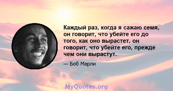 Каждый раз, когда я сажаю семя, он говорит, что убейте его до того, как оно вырастет, он говорит, что убейте его, прежде чем они вырастут.