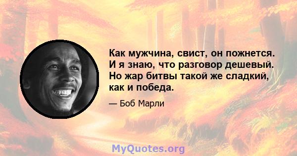 Как мужчина, свист, он пожнется. И я знаю, что разговор дешевый. Но жар битвы такой же сладкий, как и победа.