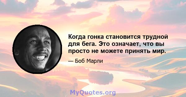 Когда гонка становится трудной для бега. Это означает, что вы просто не можете принять мир.