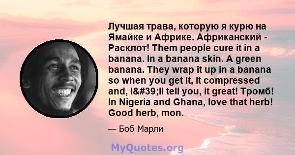 Лучшая трава, которую я курю на Ямайке и Африке. Африканский - Расклот! Them people cure it in a banana. In a banana skin. A green banana. They wrap it up in a banana so when you get it, it compressed and, I'll tell 