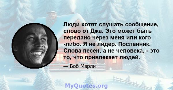 Люди хотят слушать сообщение, слово от Джа. Это может быть передано через меня или кого -либо. Я не лидер. Посланник. Слова песен, а не человека, - это то, что привлекает людей.