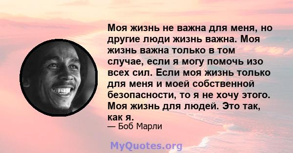 Моя жизнь не важна для меня, но другие люди жизнь важна. Моя жизнь важна только в том случае, если я могу помочь изо всех сил. Если моя жизнь только для меня и моей собственной безопасности, то я не хочу этого. Моя