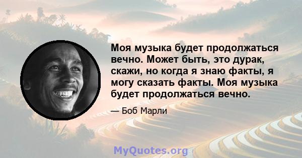 Моя музыка будет продолжаться вечно. Может быть, это дурак, скажи, но когда я знаю факты, я могу сказать факты. Моя музыка будет продолжаться вечно.