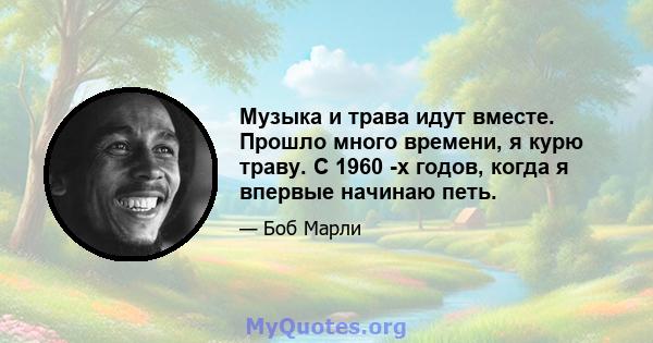 Музыка и трава идут вместе. Прошло много времени, я курю траву. С 1960 -х годов, когда я впервые начинаю петь.